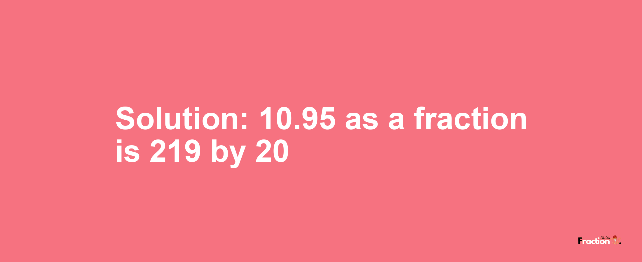 Solution:10.95 as a fraction is 219/20